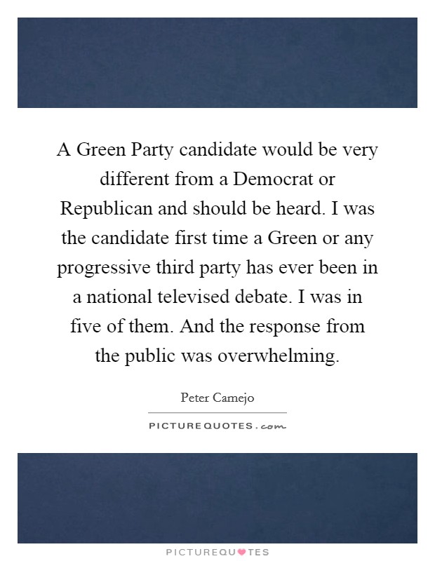 A Green Party candidate would be very different from a Democrat or Republican and should be heard. I was the candidate first time a Green or any progressive third party has ever been in a national televised debate. I was in five of them. And the response from the public was overwhelming. Picture Quote #1