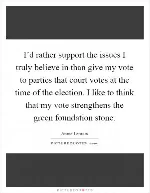 I’d rather support the issues I truly believe in than give my vote to parties that court votes at the time of the election. I like to think that my vote strengthens the green foundation stone Picture Quote #1