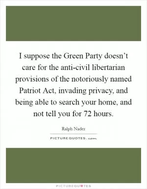 I suppose the Green Party doesn’t care for the anti-civil libertarian provisions of the notoriously named Patriot Act, invading privacy, and being able to search your home, and not tell you for 72 hours Picture Quote #1