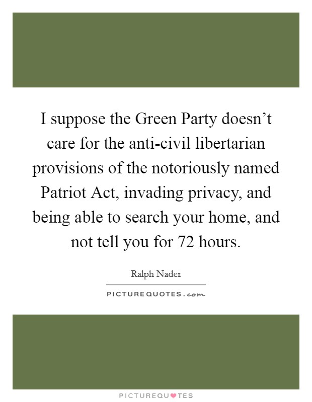 I suppose the Green Party doesn't care for the anti-civil libertarian provisions of the notoriously named Patriot Act, invading privacy, and being able to search your home, and not tell you for 72 hours. Picture Quote #1