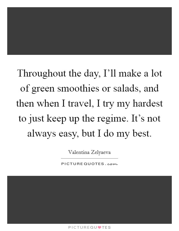 Throughout the day, I'll make a lot of green smoothies or salads, and then when I travel, I try my hardest to just keep up the regime. It's not always easy, but I do my best. Picture Quote #1