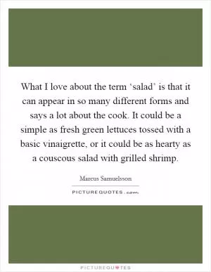 What I love about the term ‘salad’ is that it can appear in so many different forms and says a lot about the cook. It could be a simple as fresh green lettuces tossed with a basic vinaigrette, or it could be as hearty as a couscous salad with grilled shrimp Picture Quote #1