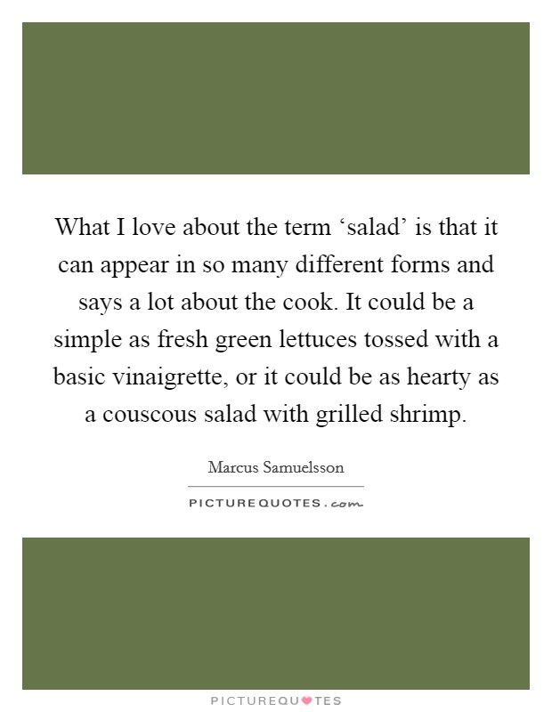 What I love about the term ‘salad' is that it can appear in so many different forms and says a lot about the cook. It could be a simple as fresh green lettuces tossed with a basic vinaigrette, or it could be as hearty as a couscous salad with grilled shrimp. Picture Quote #1
