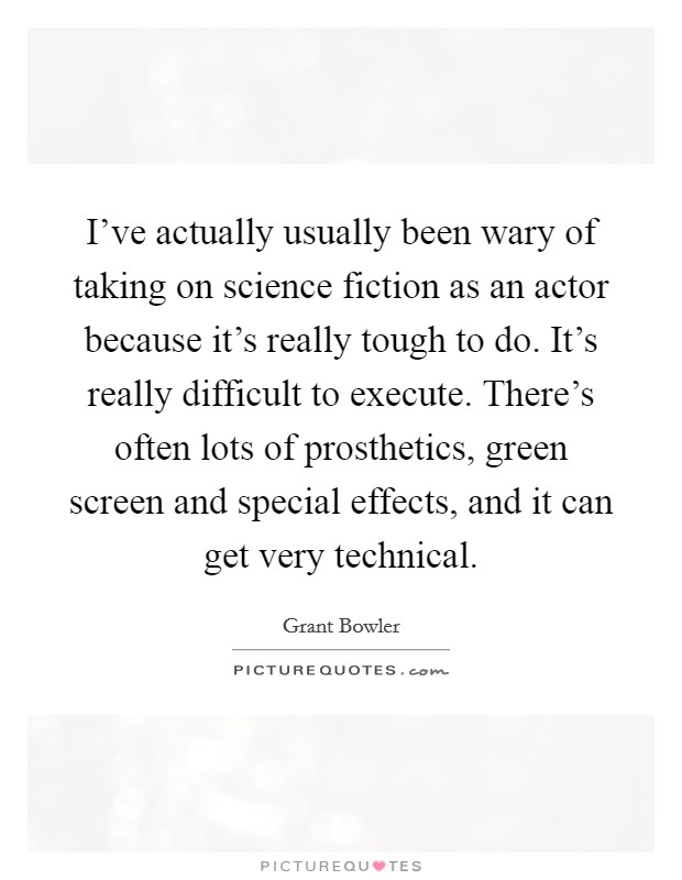 I've actually usually been wary of taking on science fiction as an actor because it's really tough to do. It's really difficult to execute. There's often lots of prosthetics, green screen and special effects, and it can get very technical. Picture Quote #1