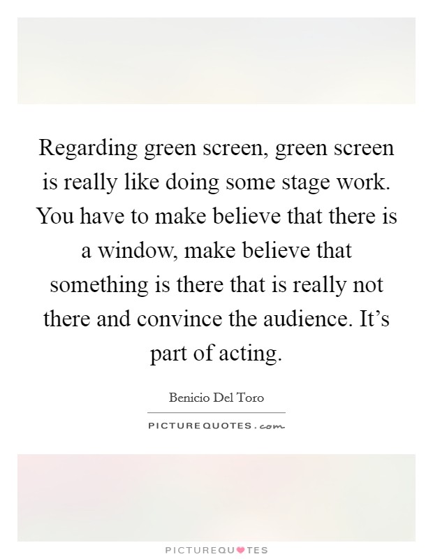 Regarding green screen, green screen is really like doing some stage work. You have to make believe that there is a window, make believe that something is there that is really not there and convince the audience. It's part of acting. Picture Quote #1