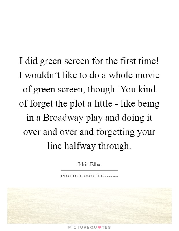 I did green screen for the first time! I wouldn't like to do a whole movie of green screen, though. You kind of forget the plot a little - like being in a Broadway play and doing it over and over and forgetting your line halfway through. Picture Quote #1