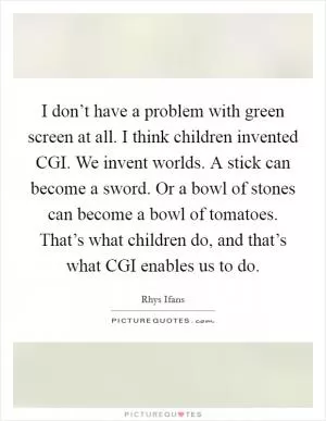I don’t have a problem with green screen at all. I think children invented CGI. We invent worlds. A stick can become a sword. Or a bowl of stones can become a bowl of tomatoes. That’s what children do, and that’s what CGI enables us to do Picture Quote #1