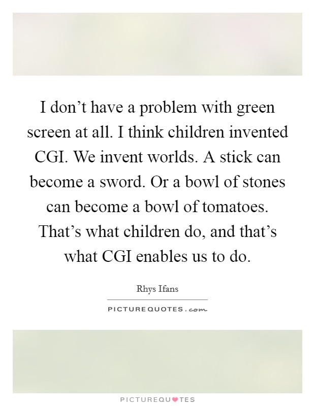 I don't have a problem with green screen at all. I think children invented CGI. We invent worlds. A stick can become a sword. Or a bowl of stones can become a bowl of tomatoes. That's what children do, and that's what CGI enables us to do. Picture Quote #1