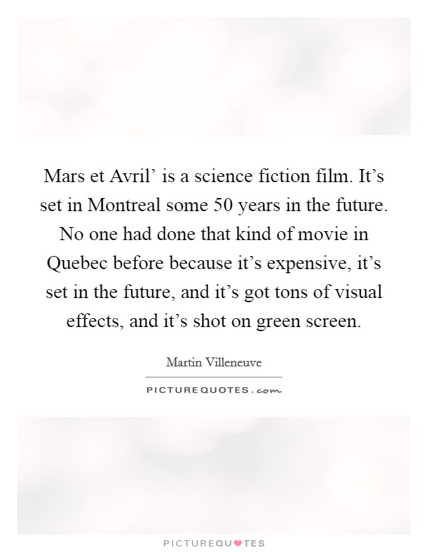 Mars et Avril' is a science fiction film. It's set in Montreal some 50 years in the future. No one had done that kind of movie in Quebec before because it's expensive, it's set in the future, and it's got tons of visual effects, and it's shot on green screen. Picture Quote #1