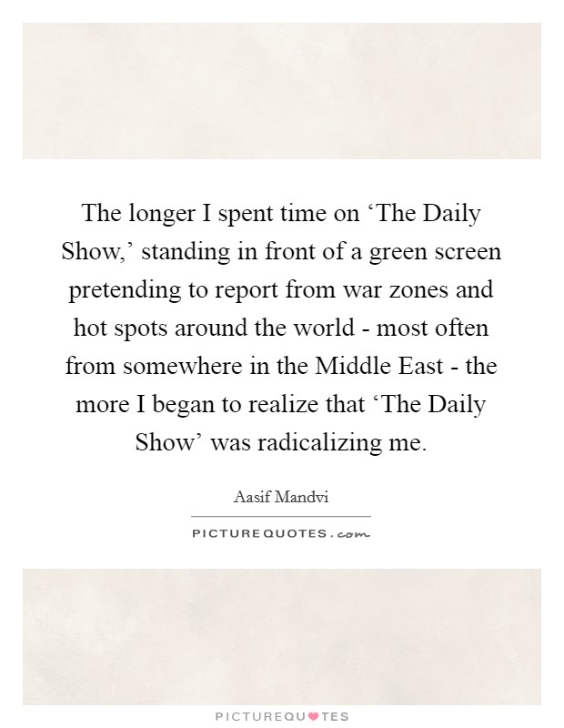 The longer I spent time on ‘The Daily Show,' standing in front of a green screen pretending to report from war zones and hot spots around the world - most often from somewhere in the Middle East - the more I began to realize that ‘The Daily Show' was radicalizing me. Picture Quote #1