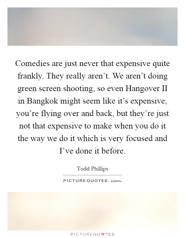 Comedies are just never that expensive quite frankly. They really aren't. We aren't doing green screen shooting, so even Hangover II in Bangkok might seem like it's expensive, you're flying over and back, but they're just not that expensive to make when you do it the way we do it which is very focused and I've done it before. Picture Quote #1