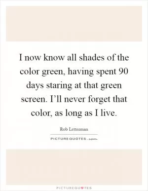 I now know all shades of the color green, having spent 90 days staring at that green screen. I’ll never forget that color, as long as I live Picture Quote #1