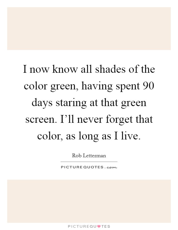 I now know all shades of the color green, having spent 90 days staring at that green screen. I'll never forget that color, as long as I live. Picture Quote #1