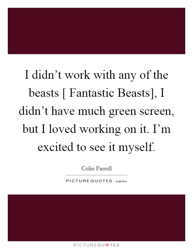 I didn't work with any of the beasts [ Fantastic Beasts], I didn't have much green screen, but I loved working on it. I'm excited to see it myself. Picture Quote #1
