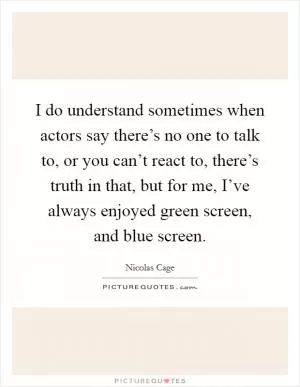 I do understand sometimes when actors say there’s no one to talk to, or you can’t react to, there’s truth in that, but for me, I’ve always enjoyed green screen, and blue screen Picture Quote #1