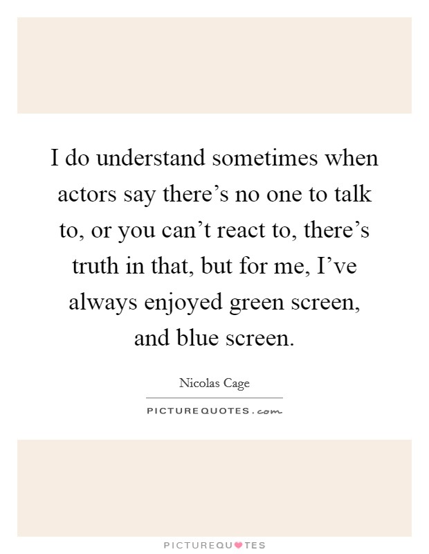 I do understand sometimes when actors say there's no one to talk to, or you can't react to, there's truth in that, but for me, I've always enjoyed green screen, and blue screen. Picture Quote #1