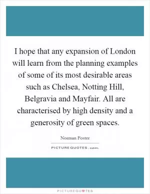 I hope that any expansion of London will learn from the planning examples of some of its most desirable areas such as Chelsea, Notting Hill, Belgravia and Mayfair. All are characterised by high density and a generosity of green spaces Picture Quote #1