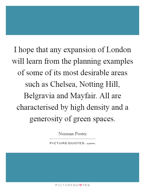 I hope that any expansion of London will learn from the planning examples of some of its most desirable areas such as Chelsea, Notting Hill, Belgravia and Mayfair. All are characterised by high density and a generosity of green spaces. Picture Quote #1