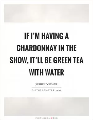 If I’m having a chardonnay in the show, it’ll be green tea with water Picture Quote #1
