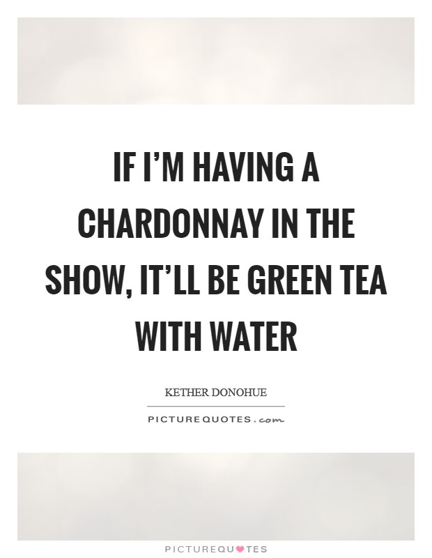 If I'm having a chardonnay in the show, it'll be green tea with water Picture Quote #1