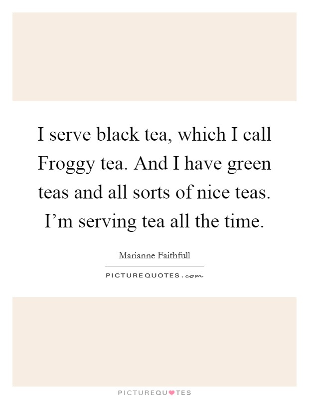 I serve black tea, which I call Froggy tea. And I have green teas and all sorts of nice teas. I'm serving tea all the time. Picture Quote #1