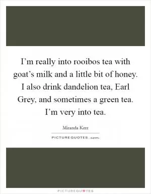 I’m really into rooibos tea with goat’s milk and a little bit of honey. I also drink dandelion tea, Earl Grey, and sometimes a green tea. I’m very into tea Picture Quote #1