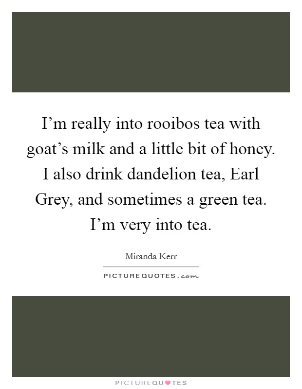 I'm really into rooibos tea with goat's milk and a little bit of honey. I also drink dandelion tea, Earl Grey, and sometimes a green tea. I'm very into tea. Picture Quote #1