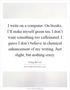 I write on a computer. On breaks, I’ll make myself green tea. I don’t want something too caffeinated. I guess I don’t believe in chemical enhancement of my writing. Just slight, but nothing crazy Picture Quote #1