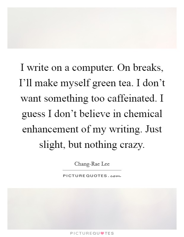 I write on a computer. On breaks, I'll make myself green tea. I don't want something too caffeinated. I guess I don't believe in chemical enhancement of my writing. Just slight, but nothing crazy. Picture Quote #1