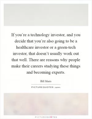 If you’re a technology investor, and you decide that you’re also going to be a healthcare investor or a green-tech investor, that doesn’t usually work out that well. There are reasons why people make their careers studying these things and becoming experts Picture Quote #1