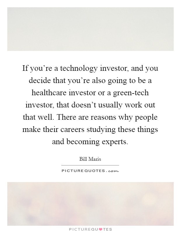 If you're a technology investor, and you decide that you're also going to be a healthcare investor or a green-tech investor, that doesn't usually work out that well. There are reasons why people make their careers studying these things and becoming experts. Picture Quote #1
