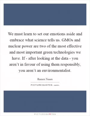 We must learn to set our emotions aside and embrace what science tells us. GMOs and nuclear power are two of the most effective and most important green technologies we have. If - after looking at the data - you aren’t in favour of using them responsibly, you aren’t an environmentalist Picture Quote #1