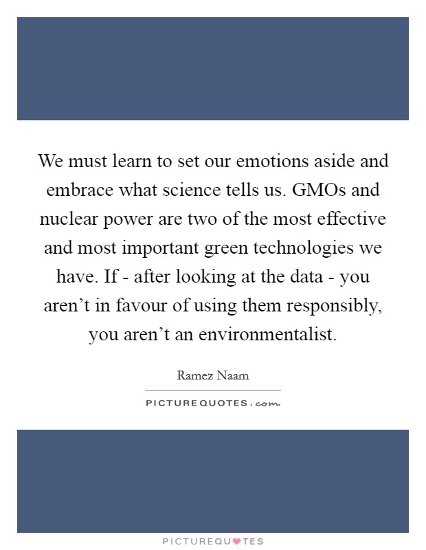 We must learn to set our emotions aside and embrace what science tells us. GMOs and nuclear power are two of the most effective and most important green technologies we have. If - after looking at the data - you aren't in favour of using them responsibly, you aren't an environmentalist. Picture Quote #1