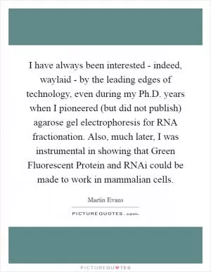I have always been interested - indeed, waylaid - by the leading edges of technology, even during my Ph.D. years when I pioneered (but did not publish) agarose gel electrophoresis for RNA fractionation. Also, much later, I was instrumental in showing that Green Fluorescent Protein and RNAi could be made to work in mammalian cells Picture Quote #1