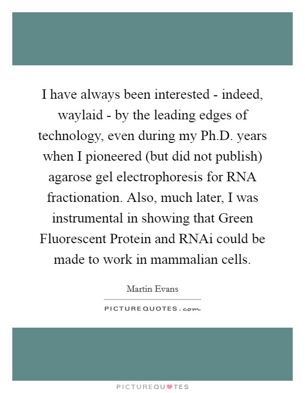 I have always been interested - indeed, waylaid - by the leading edges of technology, even during my Ph.D. years when I pioneered (but did not publish) agarose gel electrophoresis for RNA fractionation. Also, much later, I was instrumental in showing that Green Fluorescent Protein and RNAi could be made to work in mammalian cells. Picture Quote #1