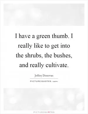 I have a green thumb. I really like to get into the shrubs, the bushes, and really cultivate Picture Quote #1