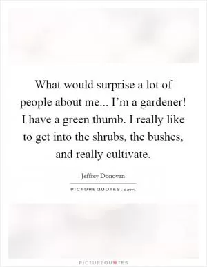 What would surprise a lot of people about me... I’m a gardener! I have a green thumb. I really like to get into the shrubs, the bushes, and really cultivate Picture Quote #1