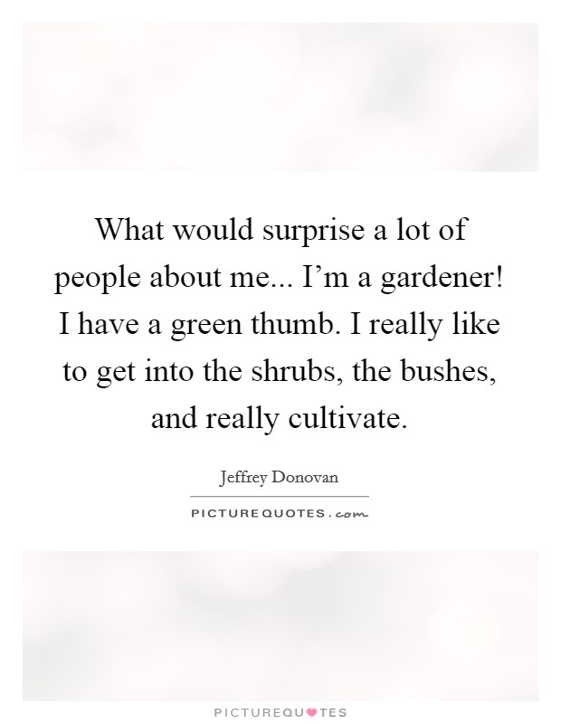 What would surprise a lot of people about me... I'm a gardener! I have a green thumb. I really like to get into the shrubs, the bushes, and really cultivate. Picture Quote #1