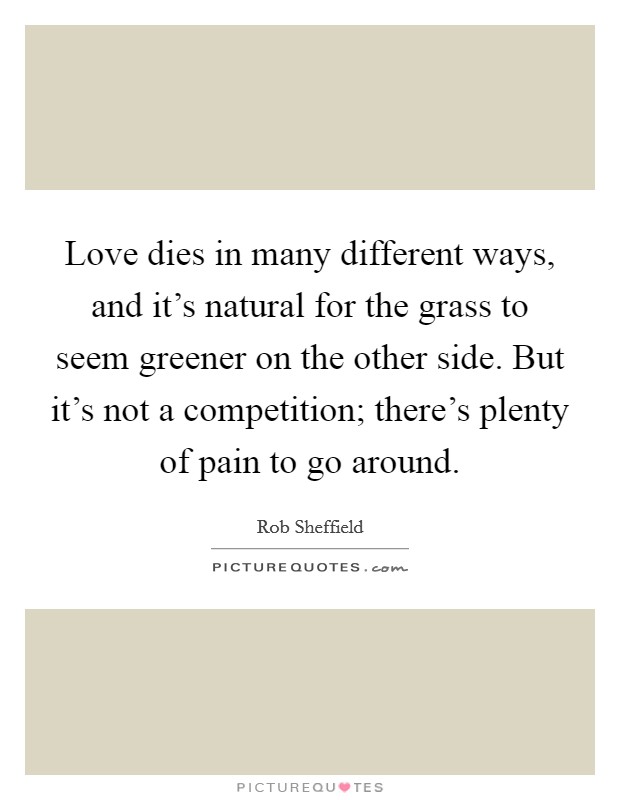 Love dies in many different ways, and it's natural for the grass to seem greener on the other side. But it's not a competition; there's plenty of pain to go around. Picture Quote #1