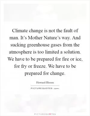 Climate change is not the fault of man. It’s Mother Nature’s way. And sucking greenhouse gases from the atmosphere is too limited a solution. We have to be prepared for fire or ice, for fry or freeze. We have to be prepared for change Picture Quote #1