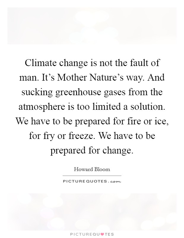 Climate change is not the fault of man. It's Mother Nature's way. And sucking greenhouse gases from the atmosphere is too limited a solution. We have to be prepared for fire or ice, for fry or freeze. We have to be prepared for change. Picture Quote #1