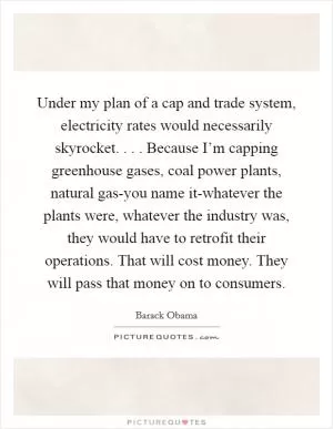 Under my plan of a cap and trade system, electricity rates would necessarily skyrocket. . . . Because I’m capping greenhouse gases, coal power plants, natural gas-you name it-whatever the plants were, whatever the industry was, they would have to retrofit their operations. That will cost money. They will pass that money on to consumers Picture Quote #1