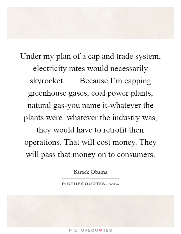 Under my plan of a cap and trade system, electricity rates would necessarily skyrocket. . . . Because I'm capping greenhouse gases, coal power plants, natural gas-you name it-whatever the plants were, whatever the industry was, they would have to retrofit their operations. That will cost money. They will pass that money on to consumers. Picture Quote #1
