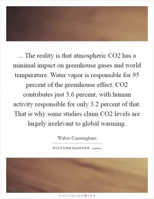 ... The reality is that atmospheric CO2 has a minimal impact on greenhouse gases and world temperature. Water vapor is responsible for 95 percent of the greenhouse effect. CO2 contributes just 3.6 percent, with human activity responsible for only 3.2 percent of that. That is why some studies claim CO2 levels are largely irrelevant to global warming Picture Quote #1