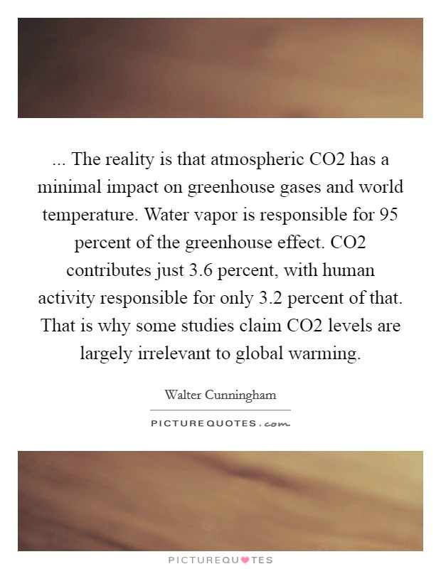 ... The reality is that atmospheric CO2 has a minimal impact on greenhouse gases and world temperature. Water vapor is responsible for 95 percent of the greenhouse effect. CO2 contributes just 3.6 percent, with human activity responsible for only 3.2 percent of that. That is why some studies claim CO2 levels are largely irrelevant to global warming. Picture Quote #1