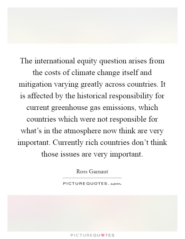 The international equity question arises from the costs of climate change itself and mitigation varying greatly across countries. It is affected by the historical responsibility for current greenhouse gas emissions, which countries which were not responsible for what's in the atmosphere now think are very important. Currently rich countries don't think those issues are very important. Picture Quote #1