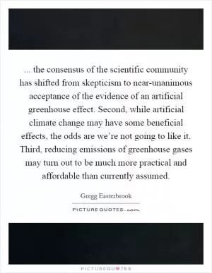 ... the consensus of the scientific community has shifted from skepticism to near-unanimous acceptance of the evidence of an artificial greenhouse effect. Second, while artificial climate change may have some beneficial effects, the odds are we’re not going to like it. Third, reducing emissions of greenhouse gases may turn out to be much more practical and affordable than currently assumed Picture Quote #1