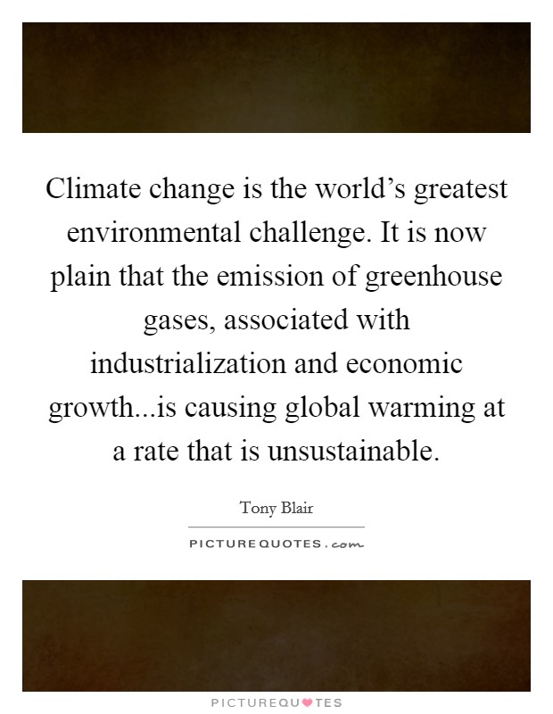 Climate change is the world's greatest environmental challenge. It is now plain that the emission of greenhouse gases, associated with industrialization and economic growth...is causing global warming at a rate that is unsustainable. Picture Quote #1
