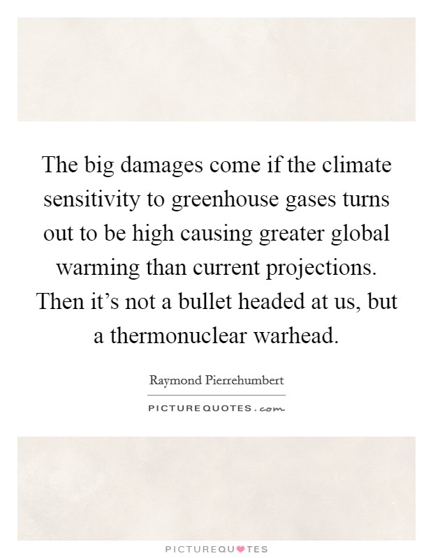 The big damages come if the climate sensitivity to greenhouse gases turns out to be high causing greater global warming than current projections. Then it's not a bullet headed at us, but a thermonuclear warhead. Picture Quote #1