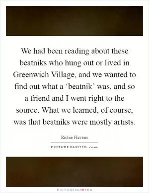 We had been reading about these beatniks who hung out or lived in Greenwich Village, and we wanted to find out what a ‘beatnik’ was, and so a friend and I went right to the source. What we learned, of course, was that beatniks were mostly artists Picture Quote #1